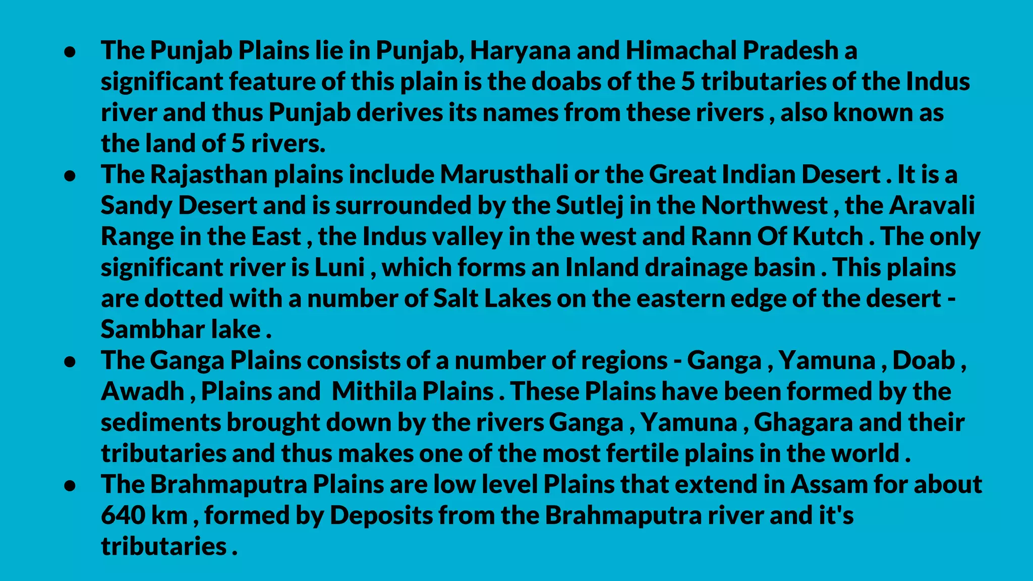 ● The Punjab Plains lie in Punjab, Haryana and Himachal Pradesh a
significant feature of this plain is the doabs of the 5 tributaries of the Indus
river and thus Punjab derives its names from these rivers , also known as
the land of 5 rivers.
● The Rajasthan plains include Marusthali or the Great Indian Desert . It is a
Sandy Desert and is surrounded by the Sutlej in the Northwest , the Aravali
Range in the East , the Indus valley in the west and Rann Of Kutch . The only
significant river is Luni , which forms an Inland drainage basin . This plains
are dotted with a number of Salt Lakes on the eastern edge of the desert -
Sambhar lake .
● The Ganga Plains consists of a number of regions - Ganga , Yamuna , Doab ,
Awadh , Plains and Mithila Plains . These Plains have been formed by the
sediments brought down by the rivers Ganga , Yamuna , Ghagara and their
tributaries and thus makes one of the most fertile plains in the world .
● The Brahmaputra Plains are low level Plains that extend in Assam for about
640 km , formed by Deposits from the Brahmaputra river and it's
tributaries .
 