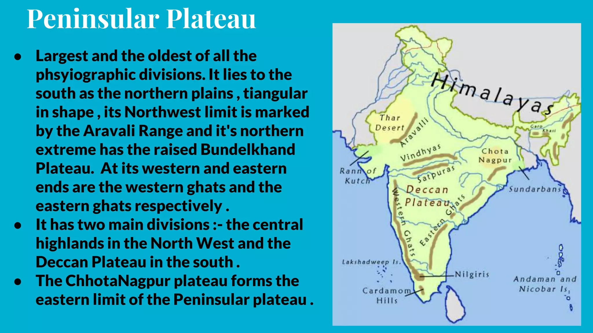Peninsular Plateau
● Largest and the oldest of all the
phsyiographic divisions. It lies to the
south as the northern plains , tiangular
in shape , its Northwest limit is marked
by the Aravali Range and it's northern
extreme has the raised Bundelkhand
Plateau. At its western and eastern
ends are the western ghats and the
eastern ghats respectively .
● It has two main divisions :- the central
highlands in the North West and the
Deccan Plateau in the south .
● The ChhotaNagpur plateau forms the
eastern limit of the Peninsular plateau .
 