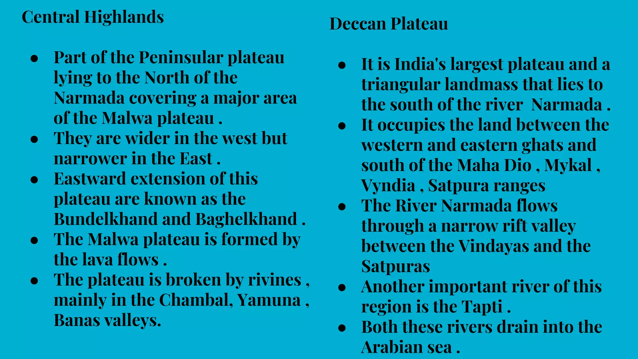 Central Highlands
● Part of the Peninsular plateau
lying to the North of the
Narmada covering a major area
of the Malwa plateau .
● They are wider in the west but
narrower in the East .
● Eastward extension of this
plateau are known as the
Bundelkhand and Baghelkhand .
● The Malwa plateau is formed by
the lava flows .
● The plateau is broken by rivines ,
mainly in the Chambal, Yamuna ,
Banas valleys.
Deccan Plateau
● It is India's largest plateau and a
triangular landmass that lies to
the south of the river Narmada .
● It occupies the land between the
western and eastern ghats and
south of the Maha Dio , Mykal ,
Vyndia , Satpura ranges
● The River Narmada flows
through a narrow rift valley
between the Vindayas and the
Satpuras
● Another important river of this
region is the Tapti .
● Both these rivers drain into the
Arabian sea .
 
