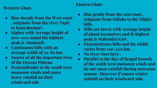 Western Ghats
● Rise steeply from the West coast
, originate from the river Tapti
to Kanyakumari .
● Higher with Average height of
900-1100 mand the highest
peak is Anaimudi .
● Continuous hills with an
average width of 50-80 km .
● Source of all the important river
of the Deccan Plateau .
● Perpendicular to the south west
monsoon winds and cause
heavy rainfall on their
windward side .
Eastern Ghats
● Rise gently from the east coast ,
originate from Odisha to the Nilgiri
hills .
● Hills are lower with Average height
of about 600metres and th highest
peak is Mahendra Giri .
● Discountinous hills and the width
varies from 100-200 km .
● No river rises here .
● Parallel to the Bay of Bengal branch
of the south west monsoon winds and
do not cause rainfall during monsoon
season . However if causes winter
rainfall on their windward side.
 