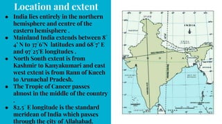 Location and extent
● India lies entirely in the northern
hemisphere and centre of the
eastern hemisphere .
● Mainland India extends between 8°
4’ N to 37°6’N latitudes and 68°7’ E
and 97°25’E longitudes .
● North South extent is from
Kashmir to Kanyakumari and east
west extent is from Rann of Kucch
to Arunachal Pradesh.
● The Tropic of Cancer passes
almost in the middle of the country
.
● 82.5° E longitude is the standard
meridean of India which passes
through the city of Allahabad.
 