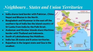 Neighbours , States and Union Territories
● India shares land border with Pakistan , China ,
Nepal and Bhutan in the North .
● Bangladesh and Myanmar in the east off the
southern tip of India lies the island country of
Sri Lanka from India by the Palk Strait .
● Andaman and Nicobar Islands share Maritime
border with Thailand and Indonesia .
● South of Lakshadweep lies Maldives .
● India has 28 states and 8 union territories .
● Rajasthan is the largest state and Goa is the
smallest .
 