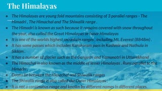 The Himalayas
● The Himalayas are young fold mountains consisting of 3 parallel ranges - The
Himadri , The Himachal and The Shiwalik range .
● The Himadri is known as such because it remains covered with snow throughout
the year, also called the Great Himalayas or Inner Himalayas
● It is one of the worlds highest mountain ranges , including Mt. Everest (8848m) .
● It has some passes which includes Karakoram pass in Kashmir and Nathula in
Sikkim .
● It has a number of glacier such as the Gangotri and Yamunotri in Uttarakhand .
● The Himachal is also known as the middle of lesser Himalayas . Runs parallel to the
Himadri .
● Doons lie between the Himachal and Shiwalik ranges
● The Shiwalik range is also called the Outer Himalayas .
● It is not a continuous range and known by different names in different places.
 