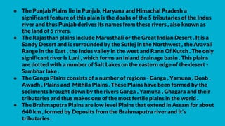 ● The Punjab Plains lie in Punjab, Haryana and Himachal Pradesh a
significant feature of this plain is the doabs of the 5 tributaries of the Indus
river and thus Punjab derives its names from these rivers , also known as
the land of 5 rivers.
● The Rajasthan plains include Marusthali or the Great Indian Desert . It is a
Sandy Desert and is surrounded by the Sutlej in the Northwest , the Aravali
Range in the East , the Indus valley in the west and Rann Of Kutch . The only
significant river is Luni , which forms an Inland drainage basin . This plains
are dotted with a number of Salt Lakes on the eastern edge of the desert -
Sambhar lake .
● The Ganga Plains consists of a number of regions - Ganga , Yamuna , Doab ,
Awadh , Plains and Mithila Plains . These Plains have been formed by the
sediments brought down by the rivers Ganga , Yamuna , Ghagara and their
tributaries and thus makes one of the most fertile plains in the world .
● The Brahmaputra Plains are low level Plains that extend in Assam for about
640 km , formed by Deposits from the Brahmaputra river and it's
tributaries .
 