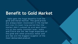 Click to edit Master title style
3
Benefit to Gold Market
India gets the huge benefits from the
gold and metal market. The gold prices
are always been inconstant in the market
but now it’s been long period that the
market didn’t jumped up and went down
it’s on the same constant level. India
and China are the two huge exporters of
the gold and other precious metal and
are two are the biggest supplier of the
most demanded product.
3
 