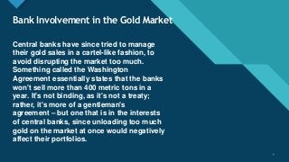 Click to edit Master title style
4
Bank Involvement in the Gold Market
Central banks have since tried to manage
their gold sales in a cartel-like fashion, to
avoid disrupting the market too much.
Something called the Washington
Agreement essentially states that the banks
won't sell more than 400 metric tons in a
year. It's not binding, as it's not a treaty;
rather, it's more of a gentleman's
agreement – but one that is in the interests
of central banks, since unloading too much
gold on the market at once would negatively
affect their portfolios.
4
 