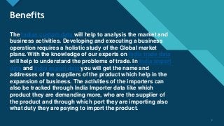 Click to edit Master title style
5
Benefits
The Indian custom data will help to analysis the market and
business activities. Developing and executing a business
operation requires a holistic study of the Global market
plans. With the knowledge of our experts on India trade data
will help to understand the problems of trade. In India import
data and India export data you will get the name and
addresses of the suppliers of the product which help in the
expansion of business. The activities of the importers can
also be tracked through India Importer data like which
product they are demanding more, who are the supplier of
the product and through which port they are importing also
what duty they are paying to import the product.
5
 