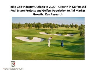 India Golf Industry Outlook to 2020 – Growth in Golf Based
Real Estate Projects and Golfers Population to Aid Market
Growth: Ken Research
 