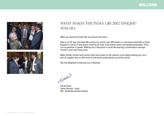 welcome



                                                                             What makes the INDIA gri 2012 unique?
                                                                             You do.

                                                                             When you attend the India GRI, you become the event.

                                                                             Now in its 7th year, the India GRI continues to attract over 200 leaders in real estate investment in India.
                                                                             Engage in a series of discussions covering all major asset classes where everybody participates. There
                                                                             are no speeches or panels. Walking into a discussion is much like entering a conversation amongst
                                                                             friends in your own living room.

                                                                             Make friends, interact and connect with senior peers in the industry, come away knowing you are a
                                                                             part of a global club, an elite circle of real estate professionals around the world.

                                                                             We’d be delighted to welcome you in Mumbai.




                                                                             Emrah Senel
                                                                             Senior Director - India
                                                                             GRI - Global Real Estate Institute




All material throughout this brochure is subject to change without notice.
 