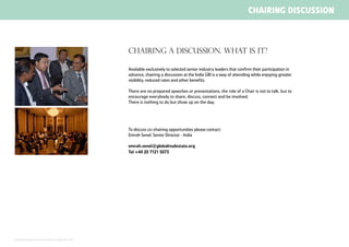 CHAIRING DISCUSSION



                                                                             Chairing a Discussion. What is it?

                                                                             Available exclusively to selected senior industry leaders that confirm their participation in
                                                                             advance, chairing a discussion at the India GRI is a way of attending while enjoying greater
                                                                             visibility, reduced rates and other benefits.

                                                                             There are no prepared speeches or presentations, the role of a Chair is not to talk, but to
                                                                             encourage everybody to share, discuss, connect and be involved.
                                                                             There is nothing to do but show up on the day.




                                                                             To discuss co-chairing opportunities please contact:
                                                                             Emrah Senel, Senior Director - India

                                                                             emrah.senel@globalrealestate.org
                                                                             Tel +44 20 7121 5073




All material throughout this brochure is subject to change without notice.
 