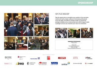 SPONSORSHIP



                                  Sponsorship
                                  Take the opportunity to strengthen your position in the real estate
                                  market and reach a senior audience of real estate professionals
                                  across the globe. The GRI has a limited number of commercial
                                  packages available and our sponsorship team will be happy to tailor
                                  a package to ensure you maximise your return on investment.




                                                          SPONSORSHIP OPPORTUNITIES
                                                                Please contact

                                                                    Hassan Gani
                                                            International Project Director
                                                                  +44 20 7121 5084
                                                          hassan.gani@globalrealestate.org




Sample of our previous sponsors
 