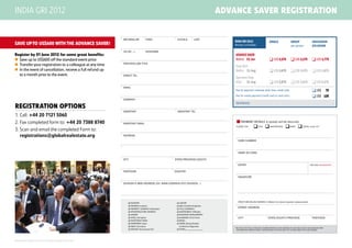 INDIA GRI 2012                                                                                                                                     ADVANCE SAVER registration


                                                                             	 Mr/Mrs/Dr            First             Initials         Last
                                                                                                                                                       INDIA GRI 2012                         SINGLE                   Group                    Discussion
SAVE UP TO US$600 WITH THE ADVANCE SAVER!                                                                                                              Mumbai, 3-4 October                                             per person               (co-)Chair
                                                                             	 (III/Jr/...)         NickNAME
Register by 01 June 2012 for some great benefits:                                                                                                      ADVANCE SAVER
	 Save up to US$600 off the standard event price                                                                                                      Before	 01 Jun                          US$ 2,375               US$ 2,175               US$ 1,775
                                                                             	 position/job title
	 Transfer your registration to a colleague at any time                                                                                               Early Bird
	 In the event of cancellation, receive a full refund up                                                                                              Before	 31 Aug                          US$ 2,675               US$ 2,475               US$ 1,875
	 to a month prior to the event.                                             	 Direct tel
                                                                                                                                                       Standard Rate
                                                                                                                                                       After	 31 Aug                           US$ 2,975               US$ 2,675               US$ 2,175
                                                                             	 Email
                                                                                                                                                       Fee for payment methods other than credit card:                                           US$	           75
                                                                                                                                                       Fee for onsite payment (credit card or cash only):                                        US$	 125
                                                                             	 company
                                                                                                                                                       REFERENCE:
Registration Options
                                                                             	 assistant	                             ASSISTANT Tel
1.	Call: +44 20 7121 5060
2.	Fax completed form to: +44 20 7388 8740                                   	ASSISTANT email                                                           n PAYMENT DETAILS A receipt will be returned.
                                                                                                                                                        Please tick         q Visa q Mastercard q AmEx q check                               (+US$ 75)(1)
3.	Scan and email the completed Form to:
	 registrations@globalrealestate.org                                         	Address
                                                                                                                                                        	Card Number



                                                                                                                                                        	Name on Card

                                                                             	City                                   State/province/county
                                                                                                                                                        	 Expiry                                                                             *CSC/CVV (MANDATORY)


                                                                             	Postcode                               Country

                                                                                                                                                        	Signature

                                                                             	 Division’s web address (ex: www.company.ext/division...)




                                                                                                                                                        	Credit Card Billing address, if different from above (important, please provide)
                                                                                    q INVESTOR                        q LAWYER
                                                                                    q PENSION (Investor)              q A&E (Architect/Engineer)
                                                                                    q PROPERTY COMPANY (Developer)    q TITLE (COMPANY)
                                                                                                                                                        	Street Address
                                                                                    q INFRASTRUCTURE COMPANY          q GOVERNMENT (Officials)
                                                                                    q LENDER                          q ECONOMIC DEVELOPMENT
                                                                                    q HOTEL (Company)                 q ACADEMIC (Think Tank)           	City                                State/County/province                              Postcode
                                                                                    q INVESTMENT BANK                 q MEDIA
                                                                                    q CORPORATE (User)                q TRADE (Group/Exhibit/
                                                                                    q AGENT (Surveyor)                  Conference Organiser)
                                                                                                                                                       *The CSC is the final three digit number printed on the reverse of your card along the signature strip.
                                                                                    q ADVISOR (Accountant/Tax)        q OTHER_________________         	for american express cards, please provide the four digit cvv located above the card number.




All material throughout this brochure is subject to change without notice.
 
