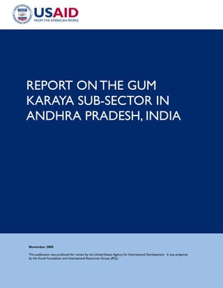 REPORT ON THE GUM
KARAYA SUB-SECTOR IN
ANDHRA PRADESH, INDIA




November 2005

This publication was produced for review by the United States Agency for International Development. It was prepared
by the Kovel Foundation and International Resources Group (IRG).
 
