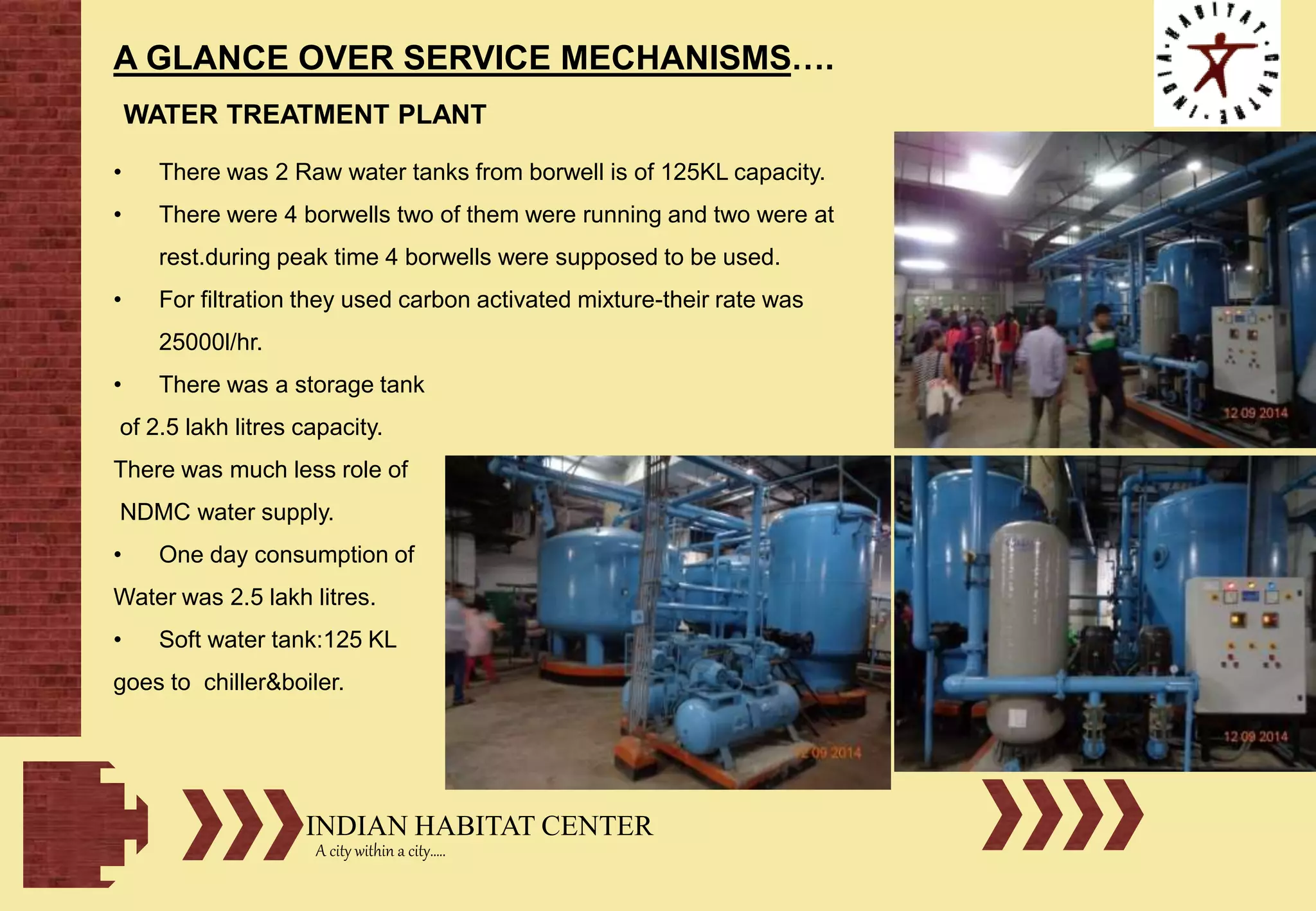 INDIAN HABITAT CENTER
A city within a city…..
A GLANCE OVER SERVICE MECHANISMS….
WATER TREATMENT PLANT
• There was 2 Raw water tanks from borwell is of 125KL capacity.
• There were 4 borwells two of them were running and two were at
rest.during peak time 4 borwells were supposed to be used.
• For filtration they used carbon activated mixture-their rate was
25000l/hr.
• There was a storage tank
of 2.5 lakh litres capacity.
There was much less role of
NDMC water supply.
• One day consumption of
Water was 2.5 lakh litres.
• Soft water tank:125 KL
goes to chiller&boiler.
 