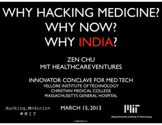 WHY HACKING MEDICINE?
     WHY NOW?
     WHY INDIA?
              ZEN CHU
      MIT HEALTHCARE VENTURES

   INNOVATOR CONCLAVE FOR MED TECH
       VELLORE INSTITUTE OF TECHNOLOGY
          CHRISTIAN MEDICAL COLLEGE
       MASSACHUSETTS GENERAL HOSPITAL

              MARCH 15, 2013

                   © ZEN CHU 2010
 