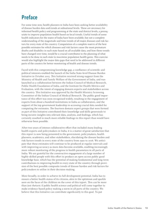 India: Health of the Nation’s States 13
Preface
For some time now, health planners in India have been seeking better availability
of disease burden data and trends at subnational levels. These are necessary for
informed health policy and programming at the state and district levels, a prereq-
uisite to improve population health based on local trends. Useful trends of some
health indicators for the states of India have been available, but not a complete
understanding of the magnitude and time trends of all major diseases and risk fac-
tors for every state of the country. Computation of a complete matrix of the best
possible estimates for which diseases and risk factors cause the most premature
deaths and disability in each state based on all available data, and how these trends
have changed over time, would be a crucial contributor to the planning of what
needs to be done in each state to maximise population health gains. This exercise
would also highlight the major data gaps that need to be addressed in different
parts of the country for better monitoring of health and disease trends.
Faced with this compromising knowledge gap, a confluence of scientific and
political interests enabled the launch of the India State-level Disease Burden
Initiative in October 2015. This Initiative received strong support from the
Ministry of Health and Family Welfare of the Government of India, and was
launched as a collaboration between the Indian Council of Medical Research,
Public Health Foundation of India, and the Institute for Health Metrics and
Evaluation, with the intent of engaging domain experts and stakeholders across
the country. This Initiative was approved by the Health Ministry Screening
Committee of the Indian Council of Medical Research. The public good impor-
tance of this effort was soon recognised widely, resulting in the engagement of
experts from about a hundred institutions in India as collaborators, and the
support of the top government leadership in accessing crucial data needed for
computing the estimates. The fourteen domain expert groups that were formed
as part of this Initiative contributed their knowledge and skills generously to
bring incisive insights into relevant data, analysis, and findings, which has
certainly resulted in much more reliable findings in this report than would have
otherwise been possible.
After two years of intense collaborative effort that included many leading
health experts and policymakers in India, it is a matter of great satisfaction that
this report is now being presented to the government, policymakers, health
planners, academics, and other stakeholders, elucidating the disease burden and
risk factors trends in every state of the country from 1990 to 2016. We antici-
pate that these estimates will continue to be produced at regular intervals and
with improving accuracy as more data become available, enabling increasingly
more robust monitoring of the progress in health parameters in all parts of
India. We are grateful for the constructive engagement of a large number of
highly skilled people with this effort to produce an open-access public good
knowledge base, which has the potential of making fundamental and long-term
contributions to improving health in every state of the country through provi-
sion of the best possible composite trends of disease burden and risk factors for
policymakers to utilise in their decision-making.
More broadly, in order to achieve its full development potential, India has to
ensure a better health status of its citizens, akin to the optimism and sparkle
seen on the faces of the children on the cover of this report. This can be more
than just rhetoric if public health science and political will come together to
make evidence-based policy making a norm in all parts of the country. We
believe that this Initiative can contribute significantly to this goal. To put
 