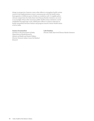 14 India: Health of the Nation’s States
things in perspective, however, many other efforts to strengthen health system
research and implementation science commensurate with the health status
heterogeneity in different parts of India are needed as well. A tangible policy­
relevant output from the India State-level Disease Burden Initiative can serve
as an example of how other necessary public health science initiatives can be
established through large-scale collaborative efforts to achieve reduction in
health inequalities between Indians and progress toward a better health status
of all in India.
Soumya Swaminathan
Secretary to the Government of India,
Department of Health Research,		
Ministry of Health and Family Welfare;
Director-General, Indian Council of Medical
Research
Lalit Dandona
Director, India State-level Disease Burden Initiative
 