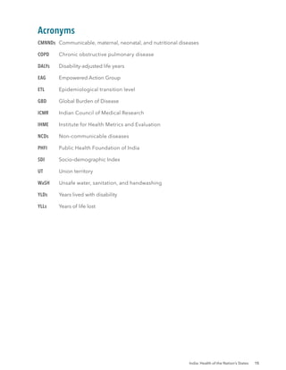 India: Health of the Nation’s States 15
Acronyms
CMNNDs Communicable, maternal, neonatal, and nutritional diseases
COPD Chronic obstructive pulmonary disease
DALYs Disability-adjusted life years
EAG Empowered Action Group
ETL Epidemiological transition level
GBD Global Burden of Disease
ICMR Indian Council of Medical Research
IHME Institute for Health Metrics and Evaluation
NCDs Non-communicable diseases
PHFI Public Health Foundation of India
SDI Socio–demographic Index
UT Union territory
WaSH Unsafe water, sanitation, and handwashing
YLDs Years lived with disability
YLLs Years of life lost
 