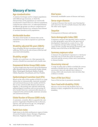 16 India: Health of the Nation’s States
Glossary of terms
Age-standardisation
A statistical technique used to compare populations
with different age structures, in which the
characteristics of the populations are statistically
transformed to match those of a reference population.
Useful because relative over- or underrepresentation
of different age groups can obscure comparisons of
age-dependent diseases (e.g., ischaemic heart disease
or neonatal disorders) across populations.
Attributable burden
The share of the burden of a disease that can be
estimated to occur due to exposure to a particular
risk factor.
Disability-adjusted life years (DALYs)
Years of healthy life lost to premature death and
suffering. DALYs are the sum of years of life lost and
years lived with disability.
Disability weight
Number on a scale from 0 to 1 that represents the
severity of health loss associated with a health state.
Empowered Action Group (EAG) states
A group of eight states that receive special development
effort attention from the Government of India, namely,
Bihar, Chhattisgarh, Jharkhand, Madhya Pradesh,
Odisha, Rajasthan, Uttarakhand, and Uttar Pradesh.
Epidemiological transition level (ETL)
Based on the ratio of the number of DALYs in a pop-
ulation due to communicable, maternal, neonatal,
and nutritional diseases to the number of DALYs
due to non-communicable diseases and injuries
together. A decreasing ratio indicates advancing
epidemiological transition with an increasing rel-
ative burden from non-communicable diseases as
compared with communicable, maternal, neonatal,
and nutritional diseases.
Global Burden of Disease (GBD) study
A systematic, scientific effort to quantify the com-
parative magnitude of health loss due to diseases,
injuries, and risk factors by age, sex, and geogra-
phies for specific points in time.
North-East states
Eight states in the hilly northeastern region of India:
Arunachal Pradesh, Assam, Manipur, Meghalaya,
Mizoram, Nagaland, Sikkim, and Tripura.
Risk factors
Potentially modifiable causes of disease and injury.
Sense organ diseases
A group of diseases that mainly cause hearing loss
and vision loss, but also includes diseases that affect
the other sense organs.
Sequelae
Consequences of diseases and injuries.
Socio-demographic Index (SDI)
A summary measure that identifies where countries
or other geographic areas fall on the spectrum of
development. Expressed on a scale of 0 to 1, SDI
is a composite average of the rankings of the per
capita income, average educational attainment, and
fertility rates of all areas in the GBD study.
Summary exposure value
A measure of a population’s exposure to a risk factor
that takes into account the extent of exposure by
risk level and the severity of that risk’s contribution
to disease burden.
Uncertainty interval
A range of values that is likely to include the correct
estimate of health loss for a given cause. Narrow
uncertainty intervals indicate that evidence is
strong, while wide uncertainty intervals show that
evidence is weaker.
Years of life lost (YLLs)
Years of life lost due to premature mortality.
Years lived with disability (YLDs)
Measure of years lived with disability due to a
disease or injury, weighted for the severity of the
disability.
 