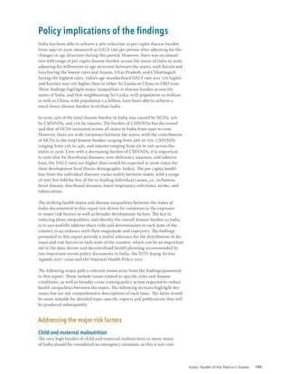 India: Health of the Nation’s States 199
Policy implications of the findings
India has been able to achieve a 36% reduction in per capita disease burden
from 1990 to 2016, measured as DALY rate per person after adjusting for the
changes in age structure during this period. However, there was an almost
two-fold range of per capita disease burden across the states of India in 2016,
adjusting for differences in age structure between the states, with Kerala and
Goa having the lowest rates and Assam, Uttar Pradesh, and Chhattisgarh
having the highest rates. India's age-standardised DALY rate was 72% higher
and Kerala's was 12% higher than in either Sri Lanka or China in GBD 2016.
These findings highlight major inequalities in disease burden across the
states of India, and that neighbouring Sri Lanka, with population 21 million,
as well as China, with population 1.4 billion, have been able to achieve a
much lower disease burden level than India.
In 2016, 55% of the total disease burden in India was caused by NCDs, 33%
by CMNNDs, and 12% by injuries. The burden of CMNNDs has decreased
and that of NCDs increased across all states in India from 1990 to 2016.
However, there are wide variations between the states, with the contribution
of NCDs to the total disease burden ranging from 48% to 75%, CMNNDs
ranging from 14% to 43%, and injuries ranging from 9% to 14% across the
states in 2016. Even with a decreasing burden of CMNNDs, it is important
to note that for diarrhoeal diseases, iron-deficiency anaemia, and tubercu-
losis, the DALY rates are higher than would be expected in most states for
their development level (Socio-demographic Index). The per capita health
loss from the individual diseases varies widely between states, with a range
of over five-fold for five of the 10 leading individual causes, i.e., ischaemic
heart disease, diarrhoeal diseases, lower respiratory infections, stroke, and
tuberculosis.
The striking health status and disease inequalities between the states of
India documented in this report are driven by variations in the exposure
to major risk factors as well as broader development factors. The key to
reducing these inequalities, and thereby the overall disease burden in India,
is to successfully address these risks and determinants in each state of the
country in accordance with their magnitude and trajectory. The findings
presented in this report provide a useful reference for the distribution of dis-
eases and risk factors in each state of the country, which can be an important
aid in the data-driven and decentralised health planning recommended by
two important recent policy documents in India, the NITI Aayog Action
Agenda 2017–2020 and the National Health Policy 2017.
The following major policy-relevant issues arise from the findings presented
in this report. These include issues related to specific risks and disease
conditions, as well as broader cross-cutting policy action required to reduce
health inequalities between the states. The following sections highlight key
issues but are not comprehensive descriptions of each issue. The latter would
be more suitable for detailed topic-specific reports and publications that will
be produced subsequently.
Addressing the major risk factors
Child and maternal malnutrition
The very high burden of child and maternal malnutrition in many states
of India should be considered an emergency situation, as this is not com-
 