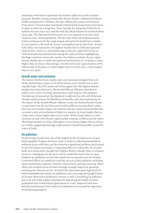 200 India: Health of the Nation’s States
mensurate with India’s aspirations for further rapid social and economic
progress. Besides causing considerable disease burden, malnutrition blunts
intellectual growth in children, thereby robbing the country of its future
brain power. Several major nutritional enhancement programmes have been
in place in India for a long time. These include the Integrated Child Devel-
opment Services since 1975 and the Mid Day Meal Scheme for schoolchildren
since 1995. The National Food Security Act was enacted in 2013 for nutri-
tional security of the population. The fact that child and maternal malnu-
trition continues to be the single largest risk factor for health loss in India
in 2016 points to the need for drastic and rapid action on this front. Several
EAG states and Assam face the highest burden due to child and maternal
malnutrition. There is a seven-fold range in the per capita DALYs due to
child and maternal malnutrition among the states of India, highlighting
the huge variations across the country. For India as a whole, the per capita
disease burden due to child and maternal malnutrition is a striking 12 times
higher than in China. Interestingly, even the lowest per capita burden in the
Indian state of Kerala is 2.7 times higher than in China and 1.7 times higher
than in Sri Lanka.
Unsafe water and sanitation
The disease burden from unsafe water and sanitation dropped from 13%
of the total burden in 1990 to 5% of the total in 2016, but this too is unac-
ceptably high. The EAG states and Assam again have the highest disease
burden from this risk factor. The Swachh Bharat Abhiyan, launched in
India in 2014 with very large investments, could improve this situation.
Combining infrastructure development to address this risk with behaviour
change would increase the likelihood of benefits, and close monitoring of
the impact of the Swachh Bharat Abhiyan versus the disease burden trends
in each state over the next few years would enable increasing efforts where
they are most needed. Again, for reference the per capita disease burden due
to unsafe water and sanitation in India is a massive 40 times higher than in
China and 12 times higher than in Sri Lanka. Within India there is a wide
variation as well, with the per capita burden ranging 12-fold across the states.
The lowest burden is in Goa, although it is seven times higher than in China
as a whole, suggesting that huge improvements should be possible across the
states of India.
Air pollution
People living in India have one of the highest levels of exposure to air pol-
lution globally. Progress has been made in India in reducing household air
pollution from solid fuels, yet this remains a significant problem, particularly
in the EAG states and Assam. Continuing efforts to reduce the use of solid
fuels, as is being done through the Pradhan Mantri Ujjwala Yojna to enhance
access to cooking gas for the poor, will be needed for some time to come.
Outdoor air pollution, on the other hand, has increased across all of India.
Concerted efforts are needed to curb the sources of this pollution, including
power production, industry, vehicles, construction, and open burning. These
efforts are needed across all states through strategic long-term planning
involving the relevant sectors. Several EAG states have quite high levels of
both household and outdoor air pollution, and a corresponding high burden
of chronic obstructive pulmonary disease as well. Controlling air pollution
has to be one of the highest priorities for improving the health of India’s
population that would impact generations to come. Improved and more
detailed monitoring of the ambient air pollution levels would be important
in monitoring progress.
 