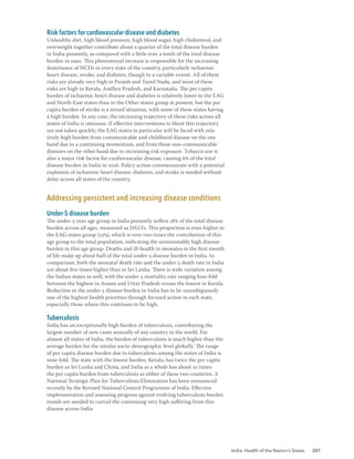India: Health of the Nation’s States 201
Risk factors for cardiovascular disease and diabetes
Unhealthy diet, high blood pressure, high blood sugar, high cholesterol, and
overweight together contribute about a quarter of the total disease burden
in India presently, as compared with a little over a tenth of the total disease
burden in 1990. This phenomenal increase is responsible for the increasing
dominance of NCDs in every state of the country, particularly ischaemic
heart disease, stroke, and diabetes, though to a variable extent. All of these
risks are already very high in Punjab and Tamil Nadu, and most of these
risks are high in Kerala, Andhra Pradesh, and Karnataka. The per capita
burden of ischaemic heart disease and diabetes is relatively lower in the EAG
and North-East states than in the Other states group at present, but the per
capita burden of stroke is a mixed situation, with some of these states having
a high burden. In any case, the increasing trajectory of these risks across all
states of India is ominous. If effective interventions to blunt this trajectory
are not taken quickly, the EAG states in particular will be faced with rela-
tively high burden from communicable and childhood disease on the one
hand due to a continuing momentum, and from these non-communicable
diseases on the other hand due to increasing risk exposure. Tobacco use is
also a major risk factor for cardiovascular disease, causing 6% of the total
disease burden in India in 2016. Policy action commensurate with a potential
explosion of ischaemic heart disease, diabetes, and stroke is needed without
delay across all states of the country.
Addressing persistent and increasing disease conditions
Under-5 disease burden
The under-5-year age group in India presently suffers 18% of the total disease
burden across all ages, measured as DALYs. This proportion is even higher in
the EAG states group (23%), which is over two times the contribution of this
age group to the total population, indicating the unreasonably high disease
burden in this age group. Deaths and ill-health in neonates in the first month
of life make up about half of the total under-5 disease burden in India. In
comparison, both the neonatal death rate and the under-5 death rate in India
are about five times higher than in Sri Lanka. There is wide variation among
the Indian states as well, with the under-5 mortality rate ranging four-fold
between the highest in Assam and Uttar Pradesh versus the lowest in Kerala.
Reduction in the under-5 disease burden in India has to be unambiguously
one of the highest health priorities through focused action in each state,
especially those where this continues to be high.
Tuberculosis
India has an exceptionally high burden of tuberculosis, contributing the
largest number of new cases annually of any country in the world. For
almost all states of India, the burden of tuberculosis is much higher than the
average burden for the similar socio-demographic level globally. The range
of per capita disease burden due to tuberculosis among the states of India is
nine-fold. The state with the lowest burden, Kerala, has twice the per capita
burden as Sri Lanka and China, and India as a whole has about 10 times
the per capita burden from tuberculosis as either of these two countries. A
National Strategic Plan for Tuberculosis Elimination has been announced
recently by the Revised National Control Programme of India. Effective
implementation and assessing progress against evolving tuberculosis burden
trends are needed to curtail the continuing very high suffering from this
disease across India.
 