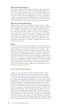 202 India: Health of the Nation’s States
Other communicable diseases
Several other communicable diseases have reduction targets mentioned in
the National Health Policy 2017 and the NITI Aayog Action Agenda 2017–
2020, which include HIV/AIDS, malaria, kala azar (visceral leishmaniasis),
leprosy, and lymphatic filariasis. Estimates for each of these are produced
by the India State-level Disease Burden Initiative for 1990 to 2016. These are
available in an online open-access visualisation tool at vizhub.healthdata.
org/gbd-compare/india. Estimates of these diseases over the next few years
in each state would help monitor the progress in reducing their burden.
Other non-communicable diseases
Besides cardiovascular disease and diabetes, referred to above, the other
major NCDs that need particular attention are chronic respiratory disorders,
mental health disorders, and cancers. The relative contribution of all of
these conditions to the disease burden in India has increased substantially
since 1990. This increase has occurred across all three state groups but
varies considerably between the states. Each of these groups of conditions
requires systematic and large-scale interventions to be put in place, which
are currently far from adequate in most states of India. Specific estimates
for these diseases and their risk factors, which are provided for each state
in this report and the open-access online visualisation tool, can be useful in
planning for their control.
Injuries
The control of injuries has not been a high priority in India. The incidence
of road injuries has increased by about half since 1990 in India, leading to its
higher ranking in the contribution to disease burden. The relative contri-
bution of road injuries to the disease burden has increased across all three
groups of states. The contribution of suicide to the disease burden in India
has also gone up in the ranking during this period. There is a six-fold vari-
ation between the states in the DALY rate from self-harm, and for India as a
whole this rate is about two times higher than the global level for a similar
level of sociodemographic development. Reduction in the burden due to both
road injuries and suicide requires effective multi-sectoral interventions that
need to be developed in each state of the country. The state-specific esti-
mates for these and other injuries could be used for planning their control
and monitoring progress over time.
Inter-sectoral collaborations
A major issue with interventions to improve population health in India
has been the relative deficiency of the necessary inter-sectoral collabora-
tions. Most of the leading risk factors contributing to the disease burden
in India can be addressed fully only through inter-sectoral collaborations.
For example, child and maternal malnutrition has to be dealt with through
linkages between a number of efforts being made by the Ministry of Women
and Child Development, Ministry of Consumer Affairs, Food, and Public
Distribution, Ministry of Agriculture and Farmers Welfare, Ministry of
Health and Family Welfare, as well as a variety of non-governmental players.
Similarly, air pollution can be effectively dealt with only if the efforts of the
Ministry of Environment, Forest and Climate Change, Ministry of Power,
Ministry of New and Renewable Energy, Ministry of Road Transport and
Highways, Ministry of Housing and Urban Affairs, Ministry of Health and
Family Welfare, and a variety of non-governmental partners come together.
The group of risk factors that influence the increasing burden of cardiovas-
cular disease and diabetes have to be dealt with through collaborative efforts
between the Ministry of Health and Family Welfare, Ministry of Consumer
 