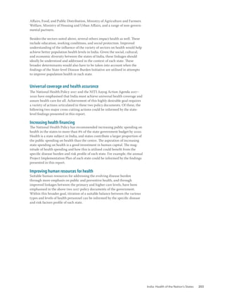 India: Health of the Nation’s States 203
Affairs, Food, and Public Distribution, Ministry of Agriculture and Farmers
Welfare, Ministry of Housing and Urban Affairs, and a range of non-govern-
mental partners.
Besides the sectors noted above, several others impact health as well. These
include education, working conditions, and social protection. Improved
understanding of the influence of the variety of sectors on health would help
achieve better population health levels in India. Given the social, cultural,
and economic diversity between the states of India, these linkages should
ideally be understood and addressed in the context of each state. These
broader determinants would also have to be taken into account when the
findings of the State-level Disease Burden Initiative are utilised in attempts
to improve population health in each state.
Universal coverage and health assurance
The National Health Policy 2017 and the NITI Aayog Action Agenda 2017–
2020 have emphasised that India must achieve universal health coverage and
assure health care for all. Achievement of this highly desirable goal requires
a variety of actions articulated in these two policy documents. Of these, the
following two major cross-cutting actions could be informed by the state-
level findings presented in this report.
Increasing health financing
The National Health Policy has recommended increasing public spending on
health in the states to more than 8% of the state government budget by 2020.
Health is a state subject in India, and states contribute a larger proportion of
the public spending on health than the centre. The aspiration of increasing
state spending on health is a good investment in human capital. The mag-
nitude of health spending and how this is utilised could benefit from the
specific disease burden and risk profile of each state. For example, the annual
Project Implementation Plan of each state could be informed by the findings
presented in this report.
Improving human resources for health
Suitable human resources for addressing the evolving disease burden
through more emphasis on public and preventive health, and through
improved linkages between the primary and higher care levels, have been
emphasised in the above two 2017 policy documents of the government.
Within this broader goal, titration of a suitable balance between the various
types and levels of health personnel can be informed by the specific disease
and risk factors profile of each state.
 