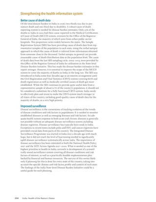 204 India: Health of the Nation’s States
Strengthening the health information system
Better cause of death data
Of the total disease burden in India in 2016, two-thirds was due to pre-
mature death and one-third due to disability. A robust cause of death
reporting system is needed for disease burden estimates. Only 22% of the
deaths in India in 2015 had their cause reported in the Medical Certification
of Cause of Death (MCCD) system, overseen by the Office of the Registrar
General of India, the majority of which were from urban public sector
hospitals. This proportion varies widely between the states. The Sample
Registration System (SRS) has been providing cause of death data from rep-
resentative samples of the population in each state, using the verbal autopsy
approach in which the cause of death is inferred from information obtained
from someone close to the deceased. Verbal autopsy in general can provide
reasonable cause of death distribution data at the population level. The cause
of death data from the last SRS sampling cycle, 2004–2013, were provided by
the Office of the Registrar General of India for utilisation in the State-level
Disease Burden Initiative. This has made the disease burden estimates in this
report stronger. However, it is essential to improve the scope of the MCCD
system to cover the majority of deaths in India in the long run. The SRS was
introduced in India some four decades ago as an interim arrangement until
the Civil Registration and Vital Statistics (CRVS) system covering birth and
death registration as well as medically certified causes of death got more
established. While the SRS continues to provide quite useful data from a
representative sample of about 0.7% of the country’s population, it should not
be considered a substitute for a fully functional CRVS system. India needs
to effectively plan and invest to make the CRVS system much stronger in
all states of the country, including good-quality cause of death data for the
majority of deaths, as a very high priority.
Improved surveillance
Disease surveillance is the cornerstone of tracking evolution of the trends
of disease conditions and risk factors in populations. It is needed to monitor
established diseases as well as emerging diseases and risk factors. An ade-
quate health system response to both acute and chronic diseases is generally
not possible without an adequate disease surveillance system including
disease registries. Disease surveillance has typically been weak in India.
Exceptions in recent times include polio and HIV, and cancer registries have
provided crucial data from parts of the country. The Integrated Disease
Surveillance Programme was started in India over a decade ago with much
hope, but it did not reach the level of functioning needed to significantly
uplift disease surveillance systematically across India. The importance of
disease surveillance has been reiterated in both the National Health Policy
2017 and the NITI Action Agenda 2017–2020. What is needed as one of the
highest priorities in health in India currently is development of a scientif-
ically sound surveillance system covering all disease conditions and risk
factors of interest, as well as a practically feasible implementation plan
backed by financial and human resources. The success of this seems likely
only if planning for this is done for every state of the country, taking into
account the specific disease and risk factor profile and context of each state.
The findings of the India State-level Disease Burden Initiative could be a
useful guide for such planning.
 