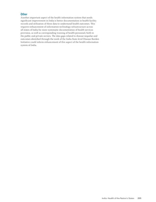 India: Health of the Nation’s States 205
Other
Another important aspect of the health information system that needs
significant improvement in India is better documentation in health facility
records and utilisation of these data to understand health outcomes. This
requires enhancement of information technology infrastructure across
all states of India for more systematic documentation of health services
provision, as well as corresponding training of health personnel, both in
the public and private sectors. The data gaps related to disease sequelae and
outcomes identified through the work of the India State-level Disease Burden
Initiative could inform enhancement of this aspect of the health information
system of India.
 