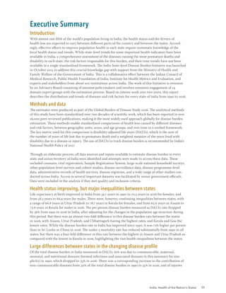 India: Health of the Nation’s States 17
Executive Summary
Introduction
With almost one-fifth of the world’s population living in India, the health status and the drivers of
health loss are expected to vary between different parts of the country and between the states. Accord-
ingly, effective efforts to improve population health in each state require systematic knowledge of the
local health status and trends. While state-level trends for some important health indicators have been
available in India, a comprehensive assessment of the diseases causing the most premature deaths and
disability in each state, the risk factors responsible for this burden, and their time trends have not been
available in a single standardised framework. The India State-level Disease Burden Initiative was launched
in October 2015 to address this crucial knowledge gap with support from the Ministry of Health and
Family Welfare of the Government of India. This is a collaborative effort between the Indian Council of
Medical Research, Public Health Foundation of India, Institute for Health Metrics and Evaluation, and
experts and stakeholders from about 100 institutions across India. The work of this Initiative is overseen
by an Advisory Board consisting of eminent policymakers and involves extensive engagement of 14
domain expert groups with the estimation process. Based on intense work over two years, this report
describes the distribution and trends of diseases and risk factors for every state of India from 1990 to 2016.
Methods and data
The estimates were produced as part of the Global Burden of Disease Study 2016. The analytical methods
of this study have been standardised over two decades of scientific work, which has been reported in over
16,000 peer-reviewed publications, making it the most widely used approach globally for disease burden
estimation. These methods enable standardised comparisons of health loss caused by different diseases
and risk factors, between geographic units, sexes, and age groups, and over time in a unified framework.
The key metric used for this comparison is disability-adjusted life years (DALYs), which is the sum of
the number of years of life lost due to premature death and a weighted measure of the years lived with
disability due to a disease or injury. The use of DALYs to track disease burden is recommended by India’s
National Health Policy of 2017.
Through an elaborate process, all data sources and inputs available to estimate disease burden in every
state and union territory of India were identified and attempts were made to access these data. These
included censuses, vital registration, Sample Registration System, large-scale national household surveys,
other population-level surveys and cohort studies, disease surveillance data, disease programme-level
data, administrative records of health services, disease registries, and a wide range of other studies con-
ducted across India. Access to several important datasets was facilitated by senior government officials.
Data were included in the analysis if they met quality and inclusion criteria.
Health status improving, but major inequalities between states
Life expectancy at birth improved in India from 59.7 years in 1990 to 70.3 years in 2016 for females, and
from 58.3 years to 66.9 years for males. There were, however, continuing inequalities between states, with
a range of 66.8 years in Uttar Pradesh to 78.7 years in Kerala for females, and from 63.6 years in Assam to
73.8 years in Kerala for males in 2016. The per person disease burden measured as DALYs rate dropped
by 36% from 1990 to 2016 in India, after adjusting for the changes in the population age structure during
this period. But there was an almost two-fold difference in this disease burden rate between the states
in 2016, with Assam, Uttar Pradesh, and Chhattisgarh having the highest rates, and Kerala and Goa the
lowest rates. While the disease burden rate in India has improved since 1990, it was 72% higher per person
than in Sri Lanka or China in 2016. The under-5 mortality rate has reduced substantially from 1990 in all
states, but there was a four-fold difference in this rate between the highest in Assam and Uttar Pradesh as
compared with the lowest in Kerala in 2016, highlighting the vast health inequalities between the states.
Large differences between states in the changing disease profile
Of the total disease burden in India measured as DALYs, 61% was due to communicable, maternal,
neonatal, and nutritional diseases (termed infectious and associated diseases in this summary for sim-
plicity) in 1990, which dropped to 33% in 2016. There was a corresponding increase in the contribution of
non-communicable diseases from 30% of the total disease burden in 1990 to 55% in 2016, and of injuries
 