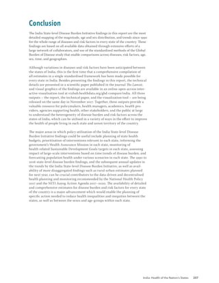 India: Health of the Nation’s States 207
Conclusion
The India State-level Disease Burden Initiative findings in this report are the most
detailed mapping of the magnitude, age and sex distribution, and trends since 1990
for the whole range of diseases and risk factors in every state of the country. These
findings are based on all available data obtained through extensive efforts of a
large network of collaborators, and use of the standardised methods of the Global
Burden of Disease study that enable comparisons across diseases, risk factors, age,
sex, time, and geographies.
Although variations in diseases and risk factors have been anticipated between
the states of India, this is the first time that a comprehensive compilation of
all estimates in a single standardised framework has been made possible for
every state in India. Besides presenting the findings in this report, the technical
details are presented in a scientific paper published in the journal The Lancet,
and visual graphics of the findings are available in an online open-access inter-
active visualisation tool at vizhub.healthdata.org/gbd-compare/india. All three
outputs – the report, the technical paper, and the visualization tool – are being
released on the same day in November 2017. Together, these outputs provide a
valuable resource for policymakers, health managers, academics, health pro-
viders, agencies supporting health, other stakeholders, and the public at large
to understand the heterogeneity of disease burden and risk factors across the
states of India, which can be utilised in a variety of ways in the effort to improve
the health of people living in each state and union territory of the country.
The major areas in which policy utilisation of the India State-level Disease
Burden Initiative findings could be useful include planning of state health
budgets, prioritisation of interventions relevant to each state, informing the
government’s Health Assurance Mission in each state, monitoring of
health-related Sustainable Development Goals targets in each state, assessing
impact of large-scale interventions based on time trends of disease burden, and
forecasting population health under various scenarios in each state. The 1990 to
2016 state-level disease burden findings, and the subsequent annual updates in
the trends by the India State-level Disease Burden Initiative, as well as avail-
ability of more disaggregated findings such as rural-urban estimates planned
for next year, can be crucial contributors to the data-driven and decentralised
health planning and monitoring recommended by the National Health Policy
2017 and the NITI Aayog Action Agenda 2017–2020. The availability of detailed
and comprehensive estimates for disease burden and risk factors for every state
of the country is a major advancement which would enable the planning of
specific action needed to reduce health inequalities and inequities between the
states, as well as between the sexes and age-groups within each state.
 