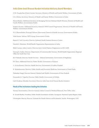 India: Health of the Nation’s States 209
India State-level Disease Burden Initiative Advisory Board Members
J.V.R. Prasada Rao (Chair), Former Secretary, Ministry of Health and Family Welfare, Government of India
C.K. Mishra, Secretary, Ministry of Health and Family Welfare, Government of India
Manoj Jhalani, Additional Secretary & Managing Director National Health Mission, Ministry of Health and
Family Welfare, Government of India
Sanjeeva Kumar, Additional Secretary, National AIDS Control Organisation, Ministry of Health and Family
Welfare, Government of India
N.S. Dharmshaktu, Principal Advisor, Directorate General of Health Services, Government of India
Alok Kumar, Adviser, NITI Aayog, Government of India
Rajani R. Ved, Executive Director, National Health Systems Resource Centre
Hendrik J. Bekedam, World Health Organization Representative to India
Bilali Camara, India Country Director, Joint United Nations Programme on HIV/AIDS
Swarup K. Sarkar, Director, Department of Communicable Diseases, World Health Organization Regional
Office for South-East Asia
R.O. Budnah, Director, Health Services – Medical Institutions, Government of Meghalaya
P.V. Dave, Additional Director, Public Health, Government of Gujarat
S. Aruna Kumari, Director, Health Services, Government of Andhra Pradesh
K. Kolandaswamy, Director, Public Health and Preventive Medicine, Government of Tamil Nadu
Padmakar Singh, Director General, Medical and Health, Government of Uttar Pradesh
Gyanendra K. Tripathy, Director, Public Health, Government of Odisha
Lalit Dandona (Member Secretary), Director, India State-level Disease Burden Initiative
Heads of the institutions leading this Initiative
Soumya Swaminathan, Director General, Indian Council of Medical Research, New Delhi, India
K. Srinath Reddy, President, Public Health Foundation of India, Gurugram, National Capital Region, India
Christopher Murray, Director, Institute for Health Metrics and Evaluation, Seattle, Washington, USA
 
