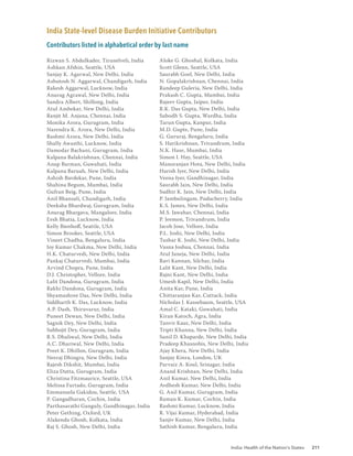 India: Health of the Nation’s States 211
India State-level Disease Burden Initiative Contributors
Contributors listed in alphabetical order by last name
Rizwan S. Abdulkader, Tirunelveli, India
Ashkan Afshin, Seattle, USA
Sanjay K. Agarwal, New Delhi, India
Ashutosh N. Aggarwal, Chandigarh, India
Rakesh Aggarwal, Lucknow, India
Anurag Agrawal, New Delhi, India
Sandra Albert, Shillong, India
Atul Ambekar, New Delhi, India
Ranjit M. Anjana, Chennai, India
Monika Arora, Gurugram, India
Narendra K. Arora, New Delhi, India
Rashmi Arora, New Delhi, India
Shally Awasthi, Lucknow, India
Damodar Bachani, Gurugram, India
Kalpana Balakrishnan, Chennai, India
Anup Barman, Guwahati, India
Kalpana Baruah, New Delhi, India
Ashish Bavdekar, Pune, India
Shahina Begum, Mumbai, India
Gufran Beig, Pune, India
Anil Bhansali, Chandigarh, India
Deeksha Bhardwaj, Gurugram, India
Anurag Bhargava, Mangalore, India
Eesh Bhatia, Lucknow, India
Kelly Bienhoff, Seattle, USA
Simon Brooker, Seattle, USA
Vineet Chadha, Bengaluru, India
Joy Kumar Chakma, New Delhi, India
H.K. Chaturvedi, New Delhi, India
Pankaj Chaturvedi, Mumbai, India
Arvind Chopra, Pune, India
D.J. Christopher, Vellore, India
Lalit Dandona, Gurugram, India
Rakhi Dandona, Gurugram, India
Shyamashree Das, New Delhi, India
Siddharth K. Das, Lucknow, India
A.P. Dash, Thiruvarur, India
Puneet Dewan, New Delhi, India
Sagnik Dey, New Delhi, India
Subhojit Dey, Gurugram, India
R.S. Dhaliwal, New Delhi, India
A.C. Dhariwal, New Delhi, India
Preet K. Dhillon, Gurugram, India
Neeraj Dhingra, New Delhi, India
Rajesh Dikshit, Mumbai, India
Eliza Dutta, Gurugram, India
Christina Fitzmaurice, Seattle, USA
Melissa Furtado, Gurugram, India
Emmanuela Gakidou, Seattle, USA
P. Gangadharan, Cochin, India
Parthasarathi Ganguly, Gandhinagar, India
Peter Gething, Oxford, UK
Alakendu Ghosh, Kolkata, India
Raj S. Ghosh, New Delhi, India
Aloke G. Ghoshal, Kolkata, India
Scott Glenn, Seattle, USA
Saurabh Goel, New Delhi, India
N. Gopalakrishnan, Chennai, India
Randeep Guleria, New Delhi, India
Prakash C. Gupta, Mumbai, India
Rajeev Gupta, Jaipur, India
R.K. Das Gupta, New Delhi, India
Subodh S. Gupta, Wardha, India
Tarun Gupta, Kanpur, India
M.D. Gupte, Pune, India
G. Gururaj, Bengaluru, India
S. Harikrishnan, Trivandrum, India
N.K. Hase, Mumbai, India
Simon I. Hay, Seattle, USA
Manoranjan Hota, New Delhi, India
Harish Iyer, New Delhi, India
Veena Iyer, Gandhinagar, India
Saurabh Jain, New Delhi, India
Sudhir K. Jain, New Delhi, India
P. Jambulingam, Puducherry, India
K.S. James, New Delhi, India
M.S. Jawahar, Chennai, India
P. Jeemon, Trivandrum, India
Jacob Jose, Vellore, India
P.L. Joshi, New Delhi, India
Tushar K. Joshi, New Delhi, India
Vasna Joshua, Chennai, India
Atul Juneja, New Delhi, India
Ravi Kannan, Silchar, India
Lalit Kant, New Delhi, India
Rajni Kant, New Delhi, India
Umesh Kapil, New Delhi, India
Anita Kar, Pune, India
Chittaranjan Kar, Cuttack, India
Nicholas J. Kassebaum, Seattle, USA
Amal C. Kataki, Guwahati, India
Kiran Katoch, Agra, India
Tanvir Kaur, New Delhi, India
Tripti Khanna, New Delhi, India
Sunil D. Khaparde, New Delhi, India
Pradeep Khasnobis, New Delhi, India
Ajay Khera, New Delhi, India
Sanjay Kinra, London, UK
Parvaiz A. Koul, Srinagar, India
Anand Krishnan, New Delhi, India
Anil Kumar, New Delhi, India
Avdhesh Kumar, New Delhi, India
G. Anil Kumar, Gurugram, India
Raman K. Kumar, Cochin, India
Rashmi Kumar, Lucknow, India
R. Vijai Kumar, Hyderabad, India
Sanjiv Kumar, New Delhi, India
Sathish Kumar, Bengaluru, India
 