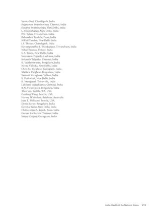 India: Health of the Nation’s States 213
Vanita Suri, Chandigarh, India
Rajaraman Swaminathan, Chennai, India
Soumya Swaminathan, New Delhi, India
L. Swasticharan, New Delhi, India
P.N. Sylaja, Trivandrum, India
Babasaheb Tandale, Pune, India
Nikhil Tandon, New Delhi India
J.S. Thakur, Chandigarh, India
Kavumpurathu R. Thankappan, Trivandrum, India
Nihal Thomas, Vellore, India
G.S. Toteja, New Delhi, India
Suryakant Tripathi, Lucknow, India
Srikanth Tripathy, Chennai, India
K. Vaitheeswaran, Bengaluru, India
Neena Valecha, New Delhi, India
Chris M. Varghese, Gurugram, India
Mathew Varghese, Bengaluru, India
Santosh Varughese, Vellore, India
S. Venkatesh, New Delhi, India
K. Venugopal, Thiruvalla, India
Lakshmi Vijayakumar, Chennai, India
R.N. Visweswara, Bengaluru, India
Theo Vos, Seattle, WA, USA
Haidong Wang, Seattle, USA
Harvey Whiteford, Brisbane, Australia
Joan E. Williams, Seattle, USA
Denis Xavier, Bengaluru, India
Geetika Yadav, New Delhi, India
Chittaranjan S. Yajnik, Pune, India
Geevar Zachariah, Thrissur, India
Sanjay Zodpey, Gurugram, India
 