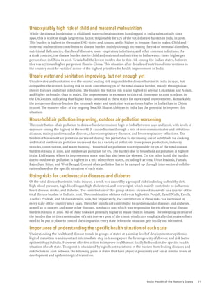 India: Health of the Nation’s States 19
Unacceptably high risk of child and maternal malnutrition
While the disease burden due to child and maternal malnutrition has dropped in India substantially since
1990, this is still the single largest risk factor, responsible for 15% of the total disease burden in India in 2016.
This burden is highest in the major EAG states and Assam, and is higher in females than in males. Child and
maternal malnutrition contributes to disease burden mainly through increasing the risk of neonatal disorders,
nutritional deficiencies, diarrhoeal diseases, lower respiratory infections, and other common infections. As
a stark contrast, the disease burden due to child and maternal malnutrition in India was 12 times higher per
person than in China in 2016. Kerala had the lowest burden due to this risk among the Indian states, but even
this was 2.7 times higher per person than in China. This situation after decades of nutritional interventions in
the country must be rectified as one of the highest priorities for health improvement in India.
Unsafe water and sanitation improving, but not enough yet
Unsafe water and sanitation was the second leading risk responsible for disease burden in India in 1990, but
dropped to the seventh leading risk in 2016, contributing 5% of the total disease burden, mainly through diar-
rhoeal diseases and other infections. The burden due to this risk is also highest in several EAG states and Assam,
and higher in females than in males. The improvement in exposure to this risk from 1990 to 2016 was least in
the EAG states, indicating that higher focus is needed in these states for more rapid improvements. Remarkably,
the per person disease burden due to unsafe water and sanitation was 40 times higher in India than in China
in 2016. The massive effort of the ongoing Swachh Bharat Abhiyan in India has the potential to improve this
situation.
Household air pollution improving, outdoor air pollution worsening
The contribution of air pollution to disease burden remained high in India between 1990 and 2016, with levels of
exposure among the highest in the world. It causes burden through a mix of non-communicable and infectious
diseases, mainly cardiovascular diseases, chronic respiratory diseases, and lower respiratory infections. The
burden of household air pollution decreased during this period due to decreasing use of solid fuels for cooking,
and that of outdoor air pollution increased due to a variety of pollutants from power production, industry,
vehicles, construction, and waste burning. Household air pollution was responsible for 5% of the total disease
burden in India in 2016, and outdoor air pollution for 6%. The burden due to household air pollution is highest
in the EAG states, where its improvement since 1990 has also been the slowest. On the other hand, the burden
due to outdoor air pollution is highest in a mix of northern states, including Haryana, Uttar Pradesh, Punjab,
Rajasthan, Bihar, and West Bengal. Control of air pollution has to be ramped up through inter-sectoral collabo-
rations based on the specific situation of each state.
Rising risks for cardiovascular diseases and diabetes
Of the total disease burden in India in 1990, a tenth was caused by a group of risks including unhealthy diet,
high blood pressure, high blood sugar, high cholesterol, and overweight, which mainly contribute to ischaemic
heart disease, stroke, and diabetes. The contribution of this group of risks increased massively to a quarter of the
total disease burden in India in 2016. The combination of these risks was highest in Punjab, Tamil Nadu, Kerala,
Andhra Pradesh, and Maharashtra in 2016, but importantly, the contribution of these risks has increased in
every state of the country since 1990. The other significant contributor to cardiovascular diseases and diabetes,
as well as to cancers and some other diseases, is tobacco use, which was responsible for 6% of the total disease
burden in India in 2016. All of these risks are generally higher in males than in females. The sweeping increase of
the burden due to this combination of risks in every part of the country indicates emphatically that major efforts
need to be put in place to control their impact in every state before the situation gets totally out of control.
Importance of understanding the specific health situation of each state
Understanding the health and disease trends in groups of states at a similar level of development or epidemio-
logical transition is an important intermediate step in teasing apart the heterogeneity of disease and risk factor
epidemiology in India. However, effective action to improve health must finally be based on the specific health
situation of each state. This point is elucidated by significant variations in the burden from leading diseases and
risk factors in 2016 between the following pairs of states that have physical proximity and are at similar levels of
development and epidemiological transition.
 