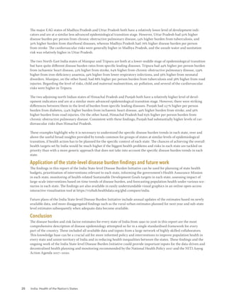 20 India: Health of the Nation’s States
The major EAG states of Madhya Pradesh and Uttar Pradesh both have a relatively lower level of development indi-
cators and are at a similar less advanced epidemiological transition stage. However, Uttar Pradesh had 50% higher
disease burden per person from chronic obstructive pulmonary disease, 54% higher burden from tuberculosis, and
30% higher burden from diarrhoeal diseases, whereas Madhya Pradesh had 76% higher disease burden per person
from stroke. The cardiovascular risks were generally higher in Madhya Pradesh, and the unsafe water and sanitation
risk was relatively higher in Uttar Pradesh.
The two North-East India states of Manipur and Tripura are both at a lower-middle stage of epidemiological transition
but have quite different disease burden rates from specific leading diseases. Tripura had 49% higher per person burden
from ischaemic heart disease, 52% higher from stroke, 64% higher from chronic obstructive pulmonary disease, 159%
higher from iron-deficiency anaemia, 59% higher from lower respiratory infections, and 56% higher from neonatal
disorders. Manipur, on the other hand, had 88% higher per person burden from tuberculosis and 38% higher from road
injuries. Regarding the level of risks, child and maternal malnutrition, air pollution, and several of the cardiovascular
risks were higher in Tripura.
The two adjoining north Indian states of Himachal Pradesh and Punjab both have a relatively higher level of devel-
opment indicators and are at a similar more advanced epidemiological transition stage. However, there were striking
differences between them in the level of burden from specific leading diseases. Punjab had 157% higher per person
burden from diabetes, 134% higher burden from ischaemic heart disease, 49% higher burden from stroke, and 56%
higher burden from road injuries. On the other hand, Himachal Pradesh had 63% higher per person burden from
chronic obstructive pulmonary disease. Consistent with these findings, Punjab had substantially higher levels of car-
diovascular risks than Himachal Pradesh.
These examples highlight why it is necessary to understand the specific disease burden trends in each state, over and
above the useful broad insights provided by trends common for groups of states at similar levels of epidemiological
transition, if health action has to be planned for the specific context of each state. The chances of achieving the overall
health targets set by India would be much higher if the biggest health problems and risks in each state are tackled on
priority than with a more generic approach that does not take into account the specific disease burden trends in each
state.
Application of the state-level disease burden findings and future work
The findings in this report of the India State-level Disease Burden Initiative can be used for planning of state health
budgets, prioritisation of interventions relevant to each state, informing the government’s Health Assurance Mission
in each state, monitoring of health-related Sustainable Development Goals targets in each state, assessing impact of
large-scale interventions based on time trends of disease burden, and forecasting population health under various sce-
narios in each state. The findings are also available in easily understandable visual graphics in an online open-access
interactive visualisation tool at https://vizhub.healthdata.org/gbd-compare/india.
Future plans of the India State-level Disease Burden Initiative include annual updates of the estimates based on newly
available data, and more disaggregated findings such as the rural-urban estimates planned for next year and sub-state
level estimates subsequently when adequate data become available.
Conclusion
The disease burden and risk factor estimates for every state of India from 1990 to 2016 in this report are the most
comprehensive description of disease epidemiology attempted so far in a single standardised framework for every
part of the country. These included all available data and inputs from a large network of highly skilled collaborators.
This knowledge base can be a crucial aid for more informed policy and interventions to improve population health in
every state and union territory of India and in reducing health inequalities between the states. These findings and the
ongoing work of the India State-level Disease Burden Initiative could provide important inputs for the data-driven and
decentralised health planning and monitoring recommended by the National Health Policy 2017 and the NITI Aayog
Action Agenda 2017–2020.
 