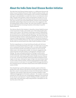 India: Health of the Nation’s States 21
The India State-level Disease Burden Initiative is a collaboration between the
Indian Council of Medical Research, Public Health Foundation of India, and
Institute for Health Metrics and Evaluation at the University of Washington,
and experts and stakeholders currently from close to 100 institutions across
India. The goal of this Initiative, which was launched in October 2015, is to
produce the best possible state-level disease burden and risk factors trends
from 1990 onward as part of the Global Burden of Disease study, utilising all
identifiable epidemiological data from India and in close engagement with
the leading health scientists of India. The work of this Initiative is approved
by the Health Ministry Screening Committee of the Indian Council of
Medical Research.
The Advisory Board of this Initiative is chaired by a former Health Secretary
to the Government of India, and includes some of the leading health policy-
makers of the country. This Initiative is built upon extensive collaborations
across India and has 14 domain expert groups that are closely involved with
the estimation process and interpretation of findings. The work of the State-
level Disease Burden Initiative is directly guided by the Secretary to the Gov-
ernment of India, Department of Health Research, and Director General of
Indian Council of Medical Research. This work is coordinated by the Disease
Burden India Secretariat based at the Public Health Foundation of India.
The first comprehensive set of state-level disease burden and risk factors
estimates are being disseminated in this report. An online open-access inter-
active visualisation tool that will bring to life in an easily understandable
manner the disease burden and risk factors trends over time across the
Indian states is also being made available. An extensive engagement with
central and state-level policymakers is anticipated for utilisation of the
findings. The major anticipated utilisation of findings to inform policy
includes planning of state health budgets, prioritisation of interventions rel-
evant to each state, informing the government’s Health Assurance Mission
in each state, monitoring of health-related Sustainable Development Goals
targets in each state, assessing the impact of large-scale interventions based
on time trends of disease burden, and forecasting population health under
various scenarios in each state. It is envisaged that the data gaps identified in
this estimation process will inform enhancement of the health information
system of India.
More detailed topic-specific publications and policy reports will also be
produced for major diseases and risk factors for further granular insights to
plan their control. Annual production of state-level disease burden estimates
is planned, with estimates improving with increasing availability of data.
Additional disaggregation of estimates is planned – for example, rural-urban
estimates for each state next year, and geospatial mapping at a fine-grid level
for key diseases and risk factors. Capacity-building in India to generate and
analyse large-scale health data using strong methods is anticipated over the
next five years of this work.
About the India State-level Disease Burden Initiative
 