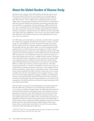 22 India: Health of the Nation’s States
The history and evolution of the Global Burden of Diseases, Injuries, and
Risk Factors Study (GBD), which was initiated over two decades ago for
a comprehensive quantitative assessment of population health, has been
described recently.1
Prior to GBD, previous studies generally examined
single causes or some groups of diseases, which often led to overestimation,
with the sum of the deaths from individual causes being much larger than
the total deaths in a population. The first preliminary GBD results for the
year 1990 were published in the World Bank’s World Development Report
1993. The construction of the metric disability-adjusted life years (DALYs),
methods, assumptions, and data sources were debated, and the revised GBD
1990 study results were published in The Lancet in 1997. Since that first effort,
four additional cycles of GBD estimates have been published for the years
2010, 2013, 2015, and 2016.
The GBD study can be described as a systematic, scientific effort to quantify
the comparative magnitude of health loss from diseases, injuries, and risks
by age, sex, and population over time. The goal of the study is to provide
decision-makers at the local, regional, national, and global levels with the
best possible and most up-to-date evidence on trends of population health
and their drivers so that decisions are increasingly more evidence-based.
During the past quarter-century, the scope, magnitude, and uses of the GBD
study have increased substantially, as has the global network of collaborators.
GBD 2016 had over 2,500 collaborators from 133 countries and three terri-
tories, half of whom were from low- or middle-income countries. With each
cycle of the GBD study, the granularity of the analysis has increased. GBD
2016 included more than 3.5 billion estimated quantities. Health-related
Sustainable Development Goal indicators are also reported, starting with
GBD 2015. GBD 2016 covered 195 countries and territories, with subna-
tional assessments for 12 countries, calculated for each year since 1990. It is
comprehensive, including 333 diseases and injuries, 2,982 sequelae of these
diseases and injuries, and 84 risks or combinations of risks. The increasing
scope of work is guided by the GBD Scientific Council since 2013 to resolve
scientific issues, decide on the adoption of new methods, diseases, or risks,
and review and critique preliminary findings. In addition, an Independent
Advisory Committee for GBD, chaired by Professor Peter Piot, provides an
overall review of the GBD work and strategic guidance on areas that can be
strengthened. The GBD study has now become an annual assessment of the
state of the world’s health.
With more than 16,000 peer-reviewed publications and reports generated
from the GBD work, and references to the GBD study cited more than
700,000 times according to Google Scholar, the GBD study has become the
most extensively used source for health, disease, and risk factors status of
populations around the world. GBD findings have been utilised to inform
prioritisation of specific policy interventions by many governments, and
many global organisations use GBD results extensively. Recent inclusion of
subnational estimates is further enhancing the utility of the GBD study to
inform improvements in population health. Subnational estimates of disease
burden have been reported previously by GBD for Brazil, China, Japan,
Kenya, Mexico, Saudi Arabia, South Africa, UK, and USA, and are being
reported for India and Indonesia in GBD 2016.
1. Murray CJL, Lopez AD. Measuring global health: motivation and evolution of the Global
Burden of Disease Study. Lancet 2017; 390: 1460–1464.
About the Global Burden of Disease Study
 