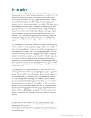 India: Health of the Nation’s States 23
India is home to a wealth of cultural, social, and ethnic diversity across its 1.3
billion people. Its 29 states and seven union territories – many of which have
populations larger than countries – vary widely in terms of their ecology,
economy, and demography, all of which impact health outcomes. Accurate,
comparable data on what is driving health loss is crucial for policymakers as
they strive to make the best decisions possible for improving health.
National-level data can obscure disparities across India’s varied landscape, so
a detailed understanding of health challenges at the state level is necessary
to ensure that policies are responsive to the specific context of each state.
While the central government policies have significant influence on health
initiatives across the country, health is a state subject in the Indian federal
structure, with the majority of public spending on health from the state
budgets. A robust disaggregated understanding of the disease burden and
risk factors trends in each state of India is therefore essential for effective
health system and policy action to improve population health at the state
level.
The Sample Registration Survey of India reports state-level estimates of key
indicators such as neonatal, infant, and under-5 mortality rates annually. The
major national surveys in India, the National Family Health Survey, Dis-
trict Level Household Survey, and the Annual Health Survey have provided
valuable periodic data on key health indicators, which are mostly related to
child and reproductive health. The National AIDS Control Organization of
India produces state-level estimates of HIV. In addition, a large number of
studies from many parts of India provide a variety of data on the distribution
of many diseases and risk factors. However, a comprehensive composite
assessment of all major diseases and risk factors together across all states of
India, providing estimates over an extended period of time, which is needed
for an informed health system and policy development in each state, has not
been available so far.
This report provides the first comprehensive set of findings for the distri-
bution of diseases and risk factors across all states of the country from 1990
to 2016. These findings have been produced by the India State-level Disease
Burden Initiative as part of the Global Burden of Disease study collaboration,
utilising all available data identified through an extensive effort involving
over 200 leading health scientists and policymakers in India from about
100 institutions. The generation of these estimates and their interpretation
have benefited from the insights of domain experts through an intensive
collaborative process over two years. The specific state-level findings pre-
sented in this report could serve as important tools for the data-driven and
decentralised health planning, and for the tracking of subnational disease
burden in India using DALYs, as recommended by the National Institution
for Transforming India (NITI Aayog) of the Government of India and the
National Health Policy 2017 released by the Ministry of Health and Family
Welfare.1,2
1. National Institution for Transforming India (NITI Aayog), Government of India.
Three-Year Action Agenda, 2017-18 to 2019-20. http://niti.gov.in/content/three-year-
action-agenda-2017-18-2019-20
2. Ministry of Health and Family Welfare, Government of India. National Health Policy
2017. New Delhi: Ministry of Health and Family Welfare; 2017. http://www.mohfw.nic.
in/documents/policy
Introduction
 