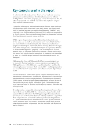 24 India: Health of the Nation’s States
In order to make informed decisions about how best to allocate resources,
policymakers need to understand the relative harm caused by different
health problems across time, geography, age, and sex. In response to this, the
GBD study approach uses methods and metrics that emphasise compara-
bility between different diseases.
Comparing the burden of health problems can be difficult. Some conditions
kill people early in life while others cause death at older ages. Some condi-
tions are not fatal but cause varying degrees of disability. The GBD’s prin-
cipal metric, the disability-adjusted life year (DALY), allows decision-makers
to directly compare the seemingly disparate impacts of diseases and injuries,
from heart disease to anaemia to road accidents.
DALYs express the premature death and disability attributable to a par-
ticular cause, and are made up of two components: years of life lost (YLLs)
and years of life lived with disability (YLDs). YLLs measure all the time
people lose when they die prematurely, before attaining their ideal life expec-
tancy. Ideal life expectancy is based on the highest life expectancy observed
in the world for that person’s age group. YLDs measure years of life lived
with any short- or long-term condition that prevents a person from living in
full health. They are calculated by multiplying an amount of time (expressed
in years) by a disability weight (a number that quantifies the severity of a
disability).
Adding together YLLs and YLDs yields DALYs, a measure that portrays
in one metric the total health loss a person experiences during their life.
Adding all instances of health loss in a population together – and thereby
estimating burden of premature death and disability – enables policymakers
and researchers to make comparative, actionable assessments of population
health.
Decision-makers can use DALYs to quickly compare the impact caused by
very different conditions, such as cancer and depression, since the conditions
are assessed using a single, comparable metric. Considering the number of
DALYs instead of causes of death alone provides a more accurate picture of
the main drivers of poor health. Information about changing disease pat-
terns is a crucial input for decision-making, effective resource allocation, and
policy planning.
Beyond providing a comparable and comprehensive picture of causes of pre-
mature death and disability, GBD also estimates the disease burden attrib-
utable to different risk factors. The GBD approach goes beyond risk factor
prevalence, such as the number of smokers or heavy drinkers in a population.
With comparative risk assessment, GBD incorporates both the prevalence
of a given risk factor as well as the relative harm caused by that risk factor. It
counts premature death and disability attributable to high blood pressure,
tobacco and alcohol use, air pollution, poor diet, and other risk factors that
lead to ill-health.
Key concepts used in this report
 