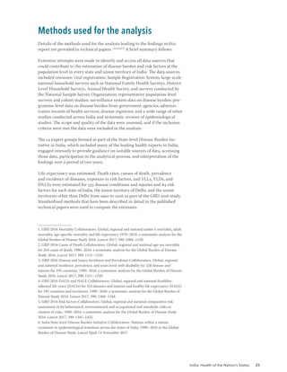India: Health of the Nation’s States 25
Details of the methods used for the analysis leading to the findings in this
report are provided in technical papers.1,2,3,4,5,6
A brief summary follows.
Extensive attempts were made to identify and access all data sources that
could contribute to the estimation of disease burden and risk factors at the
population level in every state and union territory of India. The data sources
included censuses; vital registration; Sample Registration System; large-scale
national household surveys such as National Family Health Surveys, District
Level Household Surveys, Annual Health Survey, and surveys conducted by
the National Sample Survey Organization; representative population-level
surveys and cohort studies; surveillance system data on disease burden; pro-
gramme-level data on disease burden from government agencies; adminis-
trative records of health services; disease registries; and a wide range of other
studies conducted across India and systematic reviews of epidemiological
studies. The scope and quality of the data were assessed, and if the inclusion
criteria were met the data were included in the analysis.
The 14 expert groups formed as part of the State-level Disease Burden Ini-
tiative in India, which included many of the leading health experts in India,
engaged intensely to provide guidance on suitable sources of data, accessing
those data, participation in the analytical process, and interpretation of the
findings over a period of two years.
Life expectancy was estimated. Death rates, causes of death, prevalence
and incidence of diseases, exposure to risk factors, and YLLs, YLDs, and
DALYs were estimated for 333 disease conditions and injuries and 84 risk
factors for each state of India, the union territory of Delhi, and the union
territories other than Delhi from 1990 to 2016 as part of the GBD 2016 study.
Standardised methods that have been described in detail in the published
technical papers were used to compute the estimates.
1. GBD 2016 Mortality Collaborators. Global, regional and national under-5 mortality, adult
mortality, age-specific mortality and life expectancy 1970–2016: a systematic analysis for the
Global Burden of Disease Study 2016. Lancet 2017; 390: 1084–1150.
2. GBD 2016 Cause of Death Collaborators. Global, regional and national age-sex mortality
for 264 cause of death, 1980–2016: a systematic analysis for the Global Burden of Disease
Study 2016. Lancet 2017; 390: 1151–1210.
3. GBD 2016 Disease and Injury Incidence and Prevalence Collaborators. Global, regional
and national incidence, prevalence, and years lived with disability for 328 disease and
injuries for 195 countries, 1990–2016: a systematic analysis for the Global Burden of Disease
Study 2016. Lancet 2017; 390: 1211–1259.
4. GBD 2016 DALYs and HALE Collaborators. Global, regional and national disability-
adjusted life-years (DALYs) for 333 diseases and injuries and healthy life expectancy (HALE)
for 195 countries and territories, 1990–2016: a systematic analysis for the Global Burden of
Disease Study 2016. Lancet 2017; 390: 1260–1344.
5. GBD 2016 Risk factors Collaborators. Global, regional and national comparative risk
assessment of 84 behavioural, environmental and occupational and metabolic risks or
clusters of risks, 1990–2016: a systematic analysis for the Global Burden of Disease Study
2016. Lancet 2017; 390: 1345–1422.
6. India State-level Disease Burden Initiative Collaborators. Nations within a nation:
variations in epidemiological transition across the states of India, 1990–2016 in the Global
Burden of Disease Study. Lancet Epub 14 November 2017.
Methods used for the analysis
 