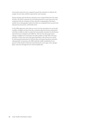 26 India: Health of the Nation’s States
Uncertainty intervals were computed around the estimates to indicate the
margin of error that could be expected for each estimate.
Disease burden and risk factors estimates were compared between the states
of India. The DALY estimates for the leading diseases in each state were also
compared with the estimates of those diseases in geographies that had a
similar Socio-demographic Index level that was computed from income level,
educational attainment, and fertility level.
In the GBD approach, when data are scarce for the estimation of a particular
variable, strength is drawn from the covariates that have known association
with that variable in order to make the best possible estimates for all diseases
and risk factors included in the GBD list. This has the advantage of pro-
viding a complete set of estimates for policymakers to help them ascertain
priorities. At the same time, data gaps identified in this process are useful
in informing the generation of relevant data and improving those estimates
subsequently. In summary, the GBD methods enable standardised com-
parison of the burden of diseases and risk factors across ages, sexes, geogra-
phies, and time through the use of all available data.
 
