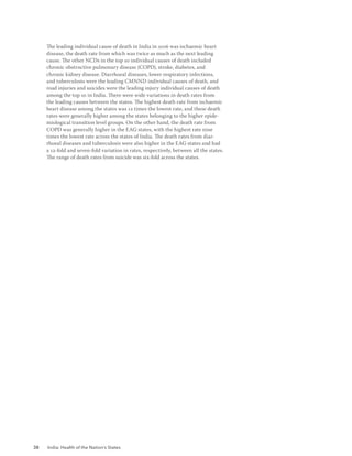 38 India: Health of the Nation’s States
The leading individual cause of death in India in 2016 was ischaemic heart
disease, the death rate from which was twice as much as the next leading
cause. The other NCDs in the top 10 individual causes of death included
chronic obstructive pulmonary disease (COPD), stroke, diabetes, and
chronic kidney disease. Diarrhoeal diseases, lower respiratory infections,
and tuberculosis were the leading CMNND individual causes of death, and
road injuries and suicides were the leading injury individual causes of death
among the top 10 in India. There were wide variations in death rates from
the leading causes between the states. The highest death rate from ischaemic
heart disease among the states was 12 times the lowest rate, and these death
rates were generally higher among the states belonging to the higher epide-
miological transition level groups. On the other hand, the death rate from
COPD was generally higher in the EAG states, with the highest rate nine
times the lowest rate across the states of India. The death rates from diar-
rhoeal diseases and tuberculosis were also higher in the EAG states and had
a 12-fold and seven-fold variation in rates, respectively, between all the states.
The range of death rates from suicide was six-fold across the states.
 