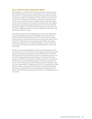 India: Health of the Nation’s States 39
Years of life lost due to premature death
While deaths are a useful metric for understanding some aspects of popu-
lation health, they do not take into account the amount of life lost when a
person dies. For example, a death at the age of 80 is given the same weight
as a death at the age of 10. In addition to deaths, decision-makers also need
to know how much premature mortality is caused by a particular disease
or injury. Years of life lost (YLLs) is a measure that quantifies the number
of years of life a person loses at the age of their death, based on the highest
life expectancy for their age group anywhere in the world. YLLs therefore
give greater weight to causes of death that kill people at younger ages, such
as common childhood infections, than those that tend to occur later in life,
such as heart disease or stroke.
Ischaemic heart disease was the leading cause of YLLs in the Other states
group by a big margin and was also the leading cause in the EAG states
group, but stroke was the leading cause of YLLs in the North-East states
group. Infectious and neonatal causes were more prominent causes of YLLs
in the EAG and North-East states group than in the Other states group.
Suicide and road injuries were among the leading 10 causes of YLLs in all
state groups, with suicide as a prominent third leading cause in the Other
states group.
In order to ensure that health policies and interventions target those who
need them most, it is also vital that decision-makers understand how specific
diseases and injuries affect females and males differently. Across all three
states groups, ischaemic heart disease caused a much greater proportion of
total YLLs among males than among females, accounting for 14% of pre-
mature mortality for males in India as a whole compared to 10% for females.
Road injuries also caused a higher proportion of YLLs among males than
females. On the other hand, diarrhoeal diseases and lower respiratory infec-
tions were responsible for a higher proportion of YLLs among females. Policy
efforts to address causes of premature mortality in India should therefore
be responsive to these differences and the relative challenges that NCDs,
injuries, and CMNNDs pose along the lines of both sex and different parts of
the country.
 