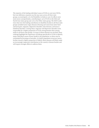 India: Health of the Nation’s States 43
The majority of the leading individual causes of YLDs in 2016 were NCDs,
but iron-deficiency anaemia was the top cause across all three state
groups, accounting for 11% of all disability in India in 2016. Its effects were
most severe among females, contributing to 15% of YLDs in the EAG and
North-East states group and 12% in the Other states group. The NCD condi-
tions that were the leading contributors to disability burden in all three state
groups included sense organ diseases (hearing and vision loss), lower back
and neck pain, migraine, depressive disorders, skin diseases, and muscu-
loskeletal disorders. Among these, migraine and depressive disorders were
responsible for a higher proportion of YLDs among females than among
males in all three state groups. As many of these diseases are not fatal, these
rankings highlight the importance of looking specifically at YLDs to identify
major individual causes of poor health in the population, as these may be
overlooked by focusing on mortality. As India’s population structure moves
further toward a higher proportion of elderly, these diseases will likely make
an increasingly important contribution to the country’s disease burden and
will require stronger efforts to address them.
 