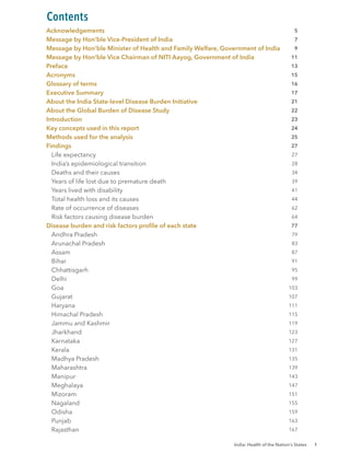 India: Health of the Nation’s States 1
Acknowledgements
Message by Hon’ble Vice-President of India
Message by Hon’ble Minister of Health and Family Welfare, Government of India
Message by Hon’ble Vice Chairman of NITI Aayog, Government of India
Preface
Acronyms
Glossary of terms
Executive Summary
About the India State-level Disease Burden Initiative
About the Global Burden of Disease Study
Introduction
Key concepts used in this report
Methods used for the analysis
Findings
Life expectancy
India’s epidemiological transition
Deaths and their causes
Years of life lost due to premature death
Years lived with disability
Total health loss and its causes
Rate of occurrence of diseases
Risk factors causing disease burden
Disease burden and risk factors profile of each state
		 Andhra Pradesh
		 Arunachal Pradesh
		 Assam
		 Bihar
		 Chhattisgarh
		 Delhi
		 Goa
		 Gujarat
		 Haryana
		 Himachal Pradesh
		 Jammu and Kashmir
		 Jharkhand
		 Karnataka
		 Kerala
		 Madhya Pradesh
		 Maharashtra
		 Manipur
		 Meghalaya
		 Mizoram
		 Nagaland
		 Odisha
		 Punjab
		 Rajasthan
Contents
5
7
9
11
13
15
16
17
21
22
23
24
25
27
27
28
34
39
41
44
62
64
77
79
83
87
91
95
99
103
107
111
115
119
123
127
131
135
139
143
147
151
155
159
163
167
 
