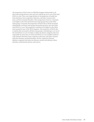 India: Health of the Nation’s States 47
The proportion of DALYs due to CMNNDs dropped substantially in all
three state groups between 1990 and 2016, making up 25% to 40% of the total
DALYs in 2016. There were large declines in the proportion of health loss
from diarrhoea, lower respiratory infections, and other common infec-
tions, and from neonatal disorders. These proportions, however, continued
to be higher in the EAG and North-East states groups than in the Other
states group. Conversely, the proportion of DALYs due to NCDs increased
substantially in all three state groups during this period to 49%-62% of the
total DALYs in 2016. This proportion continued to be highest in the Other
states group for most of the NCD categories. The proportion of DALYs due
to injuries also increased in all three state groups, contributing to 11%-13% of
the total DALYs in 2016. For India as whole, the disease categories that were
responsible for more than 5% of the total DALYs in 2016 included cardiovas-
cular diseases; diarrhoea, lower respiratory infections, and other common
infectious diseases; neonatal disorders; chronic respiratory diseases;
diabetes, urogenital and endocrine diseases; mental and substance abuse
disorders; unintentional injuries; and cancers.
 