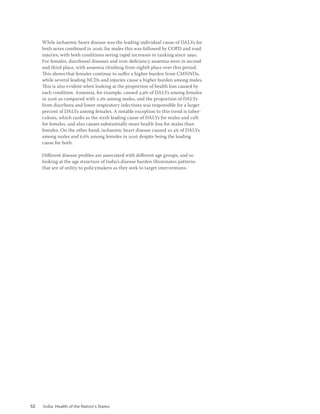 52 India: Health of the Nation’s States
While ischaemic heart disease was the leading individual cause of DALYs for
both sexes combined in 2016, for males this was followed by COPD and road
injuries, with both conditions seeing rapid increases in ranking since 1990.
For females, diarrhoeal diseases and iron-deficiency anaemia were in second
and third place, with anaemia climbing from eighth place over this period.
This shows that females continue to suffer a higher burden from CMNNDs,
while several leading NCDs and injuries cause a higher burden among males.
This is also evident when looking at the proportion of health loss caused by
each condition. Anaemia, for example, caused 4.9% of DALYs among females
in 2016 as compared with 2.2% among males, and the proportion of DALYs
from diarrhoea and lower respiratory infections was responsible for a larger
percent of DALYs among females. A notable exception to this trend is tuber-
culosis, which ranks as the sixth leading cause of DALYs for males and 11th
for females, and also causes substantially more health loss for males than
females. On the other hand, ischaemic heart disease caused 10.4% of DALYs
among males and 6.6% among females in 2016 despite being the leading
cause for both.
Different disease profiles are associated with different age groups, and so
looking at the age structure of India’s disease burden illuminates patterns
that are of utility to policymakers as they seek to target interventions.
 