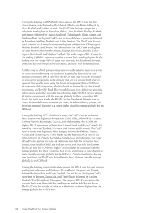 60 India: Health of the Nation’s States
Among the leading CMNND individual causes, the DALY rate for diar-
rhoeal diseases was highest in Jharkhand, Odisha, and Bihar, followed by
Uttar Pradesh and Assam in 2016. The DALY rate for lower respiratory
infections was highest in Rajasthan, Bihar, Uttar Pradesh, Madhya Pradesh,
and Assam, followed by Uttarakhand and Chhattisgarh. Bihar, Assam, and
Jharkhand had the highest DALY rate for iron-deficiency anaemia, followed
by Rajasthan, Madhya Pradesh, and Uttar Pradesh. The DALY rate for neo-
natal preterm birth complications was highest in Rajasthan, Chhattisgarh,
Madhya Pradesh, and Assam. For tuberculosis the DALY rate was highest
in Uttar Pradesh, followed by Assam, Gujarat, Rajasthan, Odisha, Chhat-
tisgarh, Jharkhand, and Madhya Pradesh. The wide range of DALY rates for
the leading CMNND causes across the states of India are highlighted by the
finding that the range of DALY rates was nine-fold for diarrhoeal diseases,
seven-fold for lower respiratory infections, and nine-fold for tuberculosis.
Another way in which policymakers can assess the relative success of a state
or country in confronting the burden of a particular disease is by com-
paring its observed DALY rate with the DALY rate that would be expected
on average for geographic units globally that are at a similar level of devel-
opment. This can be done using the Socio-demographic Index (SDI) level
as a measure of development, which is based on income level, educational
attainment, and fertility level. Diarrhoeal diseases, iron-deficiency anaemia,
tuberculosis, and other neonatal disorders had higher DALY rates in almost
all states as compared with the average globally for their respective SDI
levels. For India as a whole, the DALY rate for diarrhoeal diseases was 2.5
times, for iron-deficiency anaemia 3.0 times, for tuberculosis 3.5 times, and
for other neonatal disorders 2.4 times higher than the average globally for its
SDI level.
Among the leading NCD individual causes, the DALY rate for ischaemic
heart disease was highest in Punjab and Tamil Nadu, followed by Haryana,
Andhra Pradesh, Karnataka, Gujarat, and Maharashtra. For COPD, the
highest DALY rates were in Rajasthan, Uttarakhand, and Uttar Pradesh, fol-
lowed by Himachal Pradesh, Haryana, and Jammu and Kashmir. The DALY
rate for stroke was highest in West Bengal, followed by Odisha, Tripura,
Assam, and Chhattisgarh. Tamil Nadu had the highest DALY rate for dia-
betes, followed by Punjab, Karnataka, Kerala, Goa, and Manipur. The range
of DALY rates across the states of India was nine-fold for ischaemic heart
disease, four-fold for COPD, six-fold for stroke, and four-fold for diabetes.
The DALY rate for COPD was higher in most states as compared with the
average globally for their respective SDI levels, and it was 2.3 times higher in
India than the average globally for its SDI level. Punjab stood out as having
over two times the DALY rate for ischaemic heart disease than the average
globally for its SDI level.
Among the leading injuries individual causes, the DALY rate for road injuries
was highest in Jammu and Kashmir, Uttarakhand, Haryana, and Punjab,
followed by Rajasthan and Uttar Pradesh. For self-harm, the highest DALY
rates were in Tripura, Karnataka, and Tamil Nadu, followed by Andhra
Pradesh, West Bengal and Telangana. The range of DALY rates across the
states of India was three-fold for road injuries and six-fold for self-harm.
The DALY rate for suicide in India as a whole was 1.8 times higher than the
average globally for its SDI level.
 